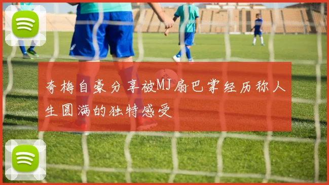 夸梅自豪分享被MJ扇巴掌经历称人生圆满的独特感受