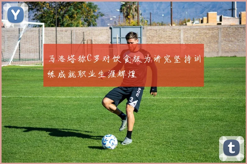 马洛塔称C罗对饮食极为讲究坚持训练成就职业生涯辉煌