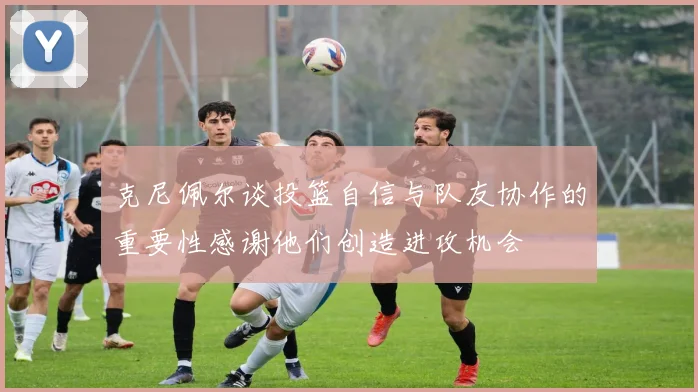 克尼佩尔谈投篮自信与队友协作的重要性感谢他们创造进攻机会