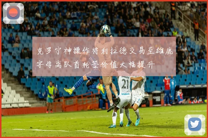 克罗宁神操作将利拉德交易至雄鹿字母离队首轮签价值大幅提升