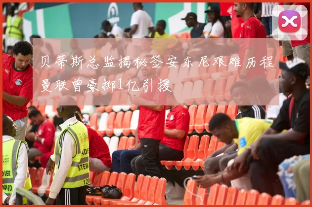 贝蒂斯总监揭秘签安东尼艰难历程曼联曾豪掷1亿引援