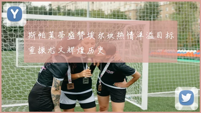 斯帕莱蒂盛赞埃尔坎热情洋溢目标重振尤文辉煌历史