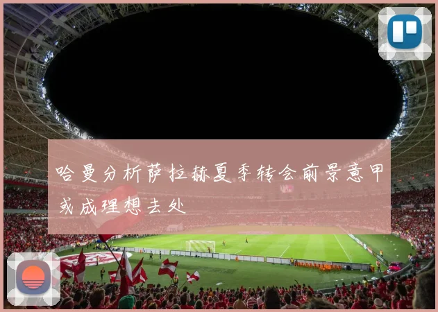 哈曼分析萨拉赫夏季转会前景意甲或成理想去处