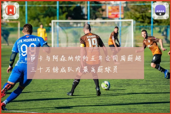 萨卡与阿森纳续约五年合同周薪超三十万镑成队内最高薪球员