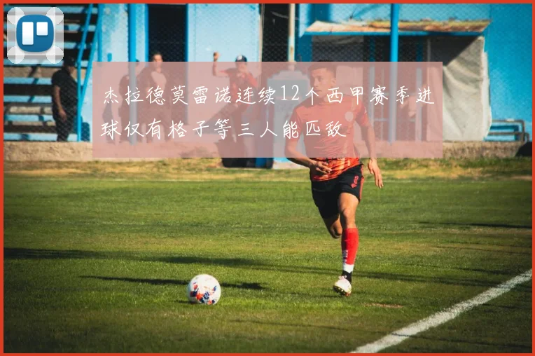 杰拉德莫雷诺连续12个西甲赛季进球仅有格子等三人能匹敌