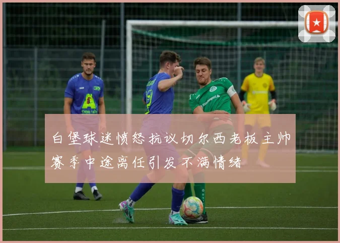 白堡球迷愤怒抗议切尔西老板主帅赛季中途离任引发不满情绪