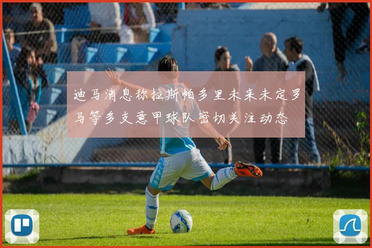 迪马消息称拉斯帕多里未来未定罗马等多支意甲球队密切关注动态