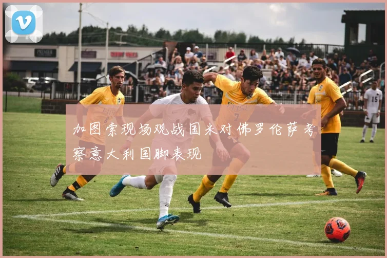 加图索现场观战国米对佛罗伦萨考察意大利国脚表现