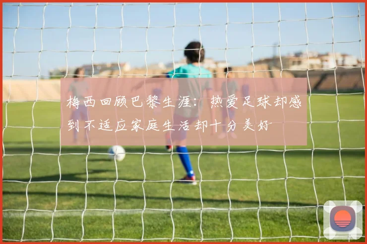 梅西回顾巴黎生涯：热爱足球却感到不适应家庭生活却十分美好