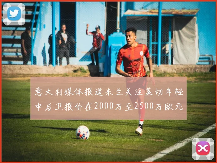 意大利媒体报道米兰关注莱切年轻中后卫报价在2000万至2500万欧元之间