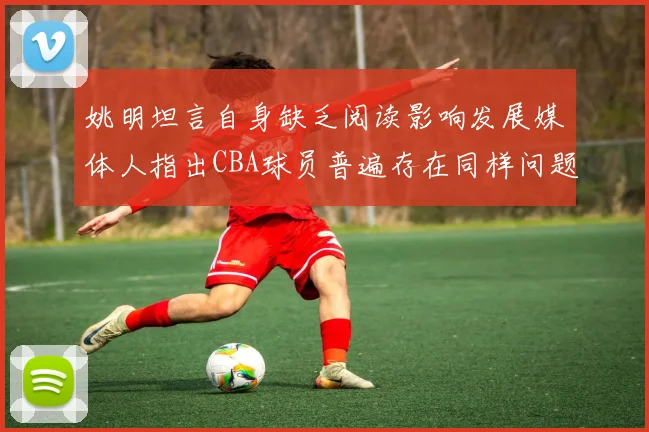 姚明坦言自身缺乏阅读影响发展媒体人指出CBA球员普遍存在同样问题