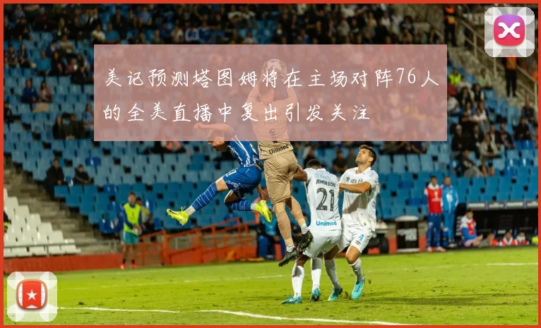 美记预测塔图姆将在主场对阵76人的全美直播中复出引发关注