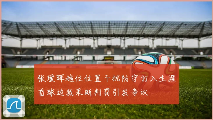 张瑷晖越位位置干扰防守打入生涯首球边裁果断判罚引发争议