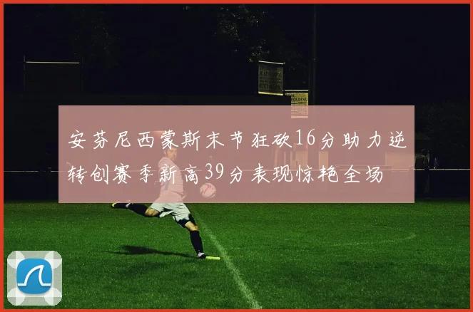 安芬尼西蒙斯末节狂砍16分助力逆转创赛季新高39分表现惊艳全场