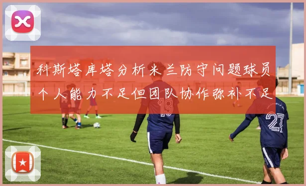 科斯塔库塔分析米兰防守问题球员个人能力不足但团队协作弥补不足之处