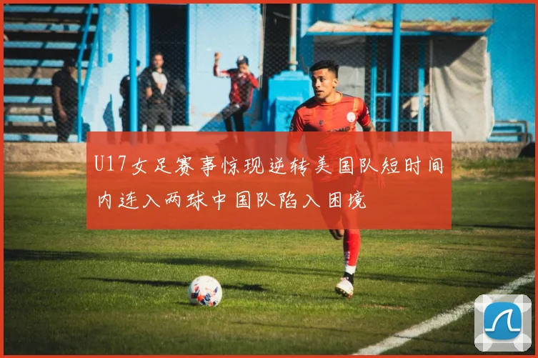 U17女足赛事惊现逆转美国队短时间内连入两球中国队陷入困境
