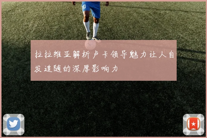 拉拉维亚解析卢卡领导魅力让人自发追随的深厚影响力